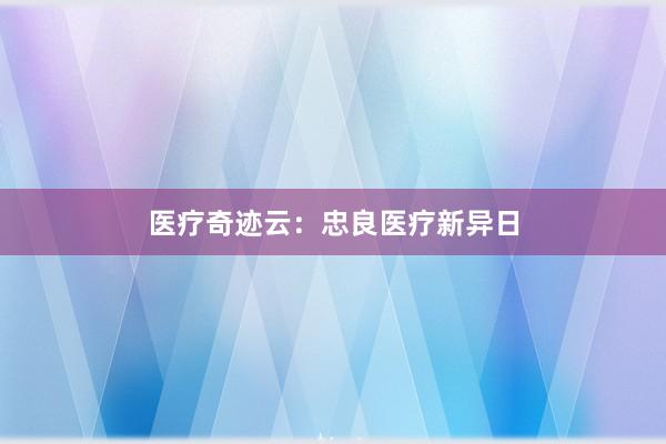 医疗奇迹云：忠良医疗新异日